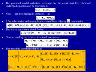 62
 The proposed model reduction technique for the condensed free vibration/
undamped equation can be expressed as
 Now, can be obtained in terms of as
 After substitution and pre-multiplication of both sides by , one obtains
 The above equation is simplified to
 Now, expanding the reduced structural matrices as
 The modified transformation is as
   
       
 
 
 
 
 
         
 
 
1
1
1
T T
mm ms ms ss
ss sm ss sm
T T
mm ms ms ss
T T T T
mm ms ms ss mm ms ms ss



 
 
  
 
 
  
 
 
 
  
 
 
 
 
     
 
 
K θ K θ t t K θ K θ t
t K θ M M t K θ
M M t M t t M t
M M t M t t M t K θ K θ t t K θ K θ t
  0
R m R m
u u
 
M K θ
 
1
m R R m
u u

 K θ M
   
             
 
 
1 T 1 T T 1 T
R R m m ss sm m m ss m m sm R R m m
u u u u u u u u
  
    
t K θ M K θ M M t K θ K θ M
     
 
   
 
1 1 1
ss sm ss sm R R R R
  
  
t K θ M M t K θ K θ M M K θ
   
T T T
R mm ms ms ss
=
   
M T MT M M t t M M t
   
T T T
R mm ms ms ss
=
   
K T KT K K t t K K t
T
m
u
 