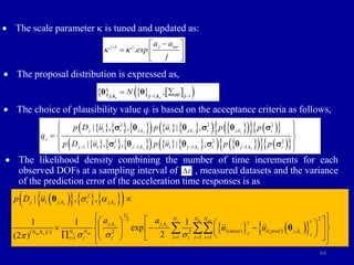 64
 The scale parameter k is tuned and updated as:
 The proposal distribution is expressed as,
 The choice of plausibility value qj is based on the acceptance criteria as follows,
 The likelihood density combining the number of time increments for each
observed DOFs at a sampling interval of , measured datasets and the variance
of the prediction error of the acceleration time responses is as
 
     
 
     
 
2
, ,
1
2
2
, ,
( ) ( ) ,
2 2
/2
1 1 1
1
| , ,
1 1 1
exp
2
(2 )
s s
s m set
s s
s
s m
m s
j i j k i j k
N N N v
v
j k j k
i meas i pred j k
N N
N N z z
i z v
i i
i i
p D u
a a
u u
 a
 

   


 
   
 
 
  
 
 
   
  
   
 
 
 
θ
θ
1
. j tar
j j
a a
exp
j
k k


 
  
 
     
 
1
, 1,
,
N qq 

 
θ θ
s s j
j k j k
     
     
   
 
   
 
     
     
   
 
   
 
2 2 2
2 2 2
1 1 1 1
| , , | ,
| , , | ,
s s s
s s s
j i i j,k i j,k i j,k i
j
j i i j ,k i j ,k i j ,k i
p D u p u p p
q
p D u p u p p
   
 
 
  
 
 
 q q  q 
 q q  q 
t

 