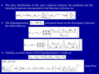 65
 The prior distributions of the error variances between the predicted and the
measured responses incorporated in the Bayesian inference as,
 The hyperparameters estimated based on the discrepancy between
the observables as,
 Initially, a certain choice of the hyperparameters is made as:
Joint Prior
,
,
2( 1)
, ,
2 2
, , , , 2
, ,
( ) ( , ) ( ) exp
( )
j ks
j k
s s
s
s s s s
s s
j k j k
j k j k j k j k
j k j k
p IG
Ga
a
a
b b
 a b 
a 
   
  
 
 
 
   
 
 
2
( ) ( ) ,
1 1 1
( )
s m set
s
s s
v
v
N N N
i meas i pred j k
z z
j+1,k j,k v
i i v
i meas z
u u
a a
u
  
 

 
 
 
 
 

θ
 
 
 
 
 
 
2
( ) ( )
1 1 1
( ) , ( ) ,
1
s m set
s s
s s
T
v v
N N N
i meas i meas
z z
j+1,k j,k v v
i z v
i pred j k i pred j k
z z
u u
u u
b b
  
 
   
 
   
 
  
   
 
   
 
   
 

θ θ
,
,
and s
s
j k
j k
a b
;
j,k 0,0 m set j,k 0,0 m
s s
a a N N N
b b
   
   
 
 
   
       
     
,
, ,
,
2 1
2
1 ,
, , 1
1
1 1 1
exp exp
2
s
j ks
s
s
s
s j k s j k
s s
j k
N
T
N T
j k
j k j k
j
i
j j j
p qq
a
q qq q
qq qq qq
b
 




 
     
 
 
     
      
 
 
     
 
  
 
     

θ
θ θ
 
