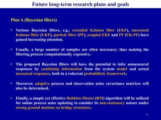 78
Future long-term research plans and goals
Plan A (Bayesian filters)
• Various Bayesian filters, e.g., extended Kalman filter (EKF), unscented
Kalman filter (UKF), particle filter (PF), coupled EKF and PF (EK-PF) have
gained increasing attention.
• Usually, a large number of samples are often necessary; thus making the
filtering process computationally expensive.
• The proposed Bayesian filters will have the potential to infer unmeasured
responses by combining information from the system model and actual
measured responses, both in a coherent probabilistic framework.
• Moreover, adaptive process and observation noise covariance matrices will
also be determined.
• Finally, a simple yet effective Robbins-Monro (RM) algorithm will be utilized
for online process noise updating to consider its non-stationary nature under
strong ground motions on bridge structures.
 