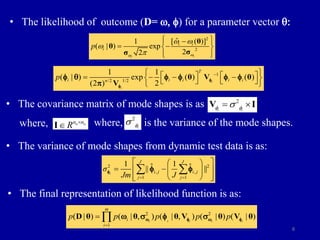 8
• The likelihood of outcome (D= w, f) for a parameter vector q:
2
2
ˆ
[ ( )]
1
( | ) exp
2
2 i
i
i i
i
p
w
w
w w
w

 

 
 
 
 
 
θ
θ
σ
σ
1
/2 1/2
1 1
( | ) exp ( ) ( )
(2 ) 2 i
i
T
i i i
i i
n
p 
 
   
   
 
   
 
θ V θ
V
f
f
f q f f f f

• The covariance matrix of mode shapes is as
where, is the variance of the mode shapes.
• The variance of mode shapes from dynamic test data is as:
2 2
, ,
1 1
1 1
ˆ ˆ
|| ||
i
J J
i j i j
j j
σ
Jm J
 
 
 
 
 
 
 
 
 
 
f f f
• The final representation of likelihood function is as:
2 2
1
( | ) ( | , ) ( | , ) ( | ) ( | )
i i i i i
m
i
i
p p p p p

 
D θ θ θ V θ V θ
w f w f
w  f 
2
i i
f f

 
V I
o o
n n
R 

I
2
i
f

where,
 
