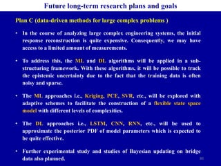80
Future long-term research plans and goals
Plan C (data-driven methods for large complex problems )
• In the course of analyzing large complex engineering systems, the initial
response reconstruction is quite expensive. Consequently, we may have
access to a limited amount of measurements.
• To address this, the ML and DL algorithms will be applied in a sub-
structuring framework. With these algorithms, it will be possible to track
the epistemic uncertainty due to the fact that the training data is often
noisy and sparse.
• The ML approaches i.e., Kriging, PCE, SVR, etc., will be explored with
adaptive schemes to facilitate the construction of a flexible state space
model with different levels of complexities.
• The DL approaches i.e., LSTM, CNN, RNN, etc., will be used to
approximate the posterior PDF of model parameters which is expected to
be quite effective.
• Further experimental study and studies of Bayesian updating on bridge
data also planned.
 