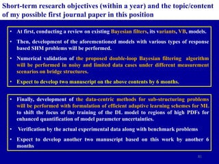 81
Short-term research objectives (within a year) and the topic/content
of my possible first journal paper in this position
• At first, conducting a review on existing Bayesian filters, its variants, VB, models.
• Then, development of the aforementioned models with various types of response
based SHM problems will be performed.
• Numerical validation of the proposed double-loop Bayesian filtering algorithm
will be performed in noisy and limited data cases under different measurement
scenarios on bridge structures.
• Expect to develop two manuscript on the above contents by 6 months.
• Finally, development of the data-centric methods for sub-structuring problems
will be performed with formulation of efficient adaptive learning schemes for ML
to shift the focus of the training of the DL model to regions of high PDFs for
enhanced quantification of model parameter uncertainties.
• Verification by the actual experimental data along with benchmark problems
• Expect to develop another two manuscript based on this work by another 6
months
 