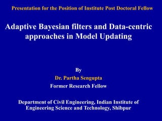 Adaptive Bayesian filters and Data-centric
approaches in Model Updating
By
Dr. Partha Sengupta
Former Research Fellow
Department of Civil Engineering, Indian Institute of
Engineering Science and Technology, Shibpur
Presentation for the Position of Institute Post Doctoral Fellow
 