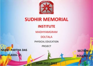 1 | P a g e
YEAR-2021-2022
SUDHIR MEMORIAL
INSTITUTE
MADHYAMGRAM
DOLTALA
PHYSICAL EDUCATION
PROJECT
NAME- PARTHA DAS
CLASSS- XI
SECTION-D
ROLLNO-18
 