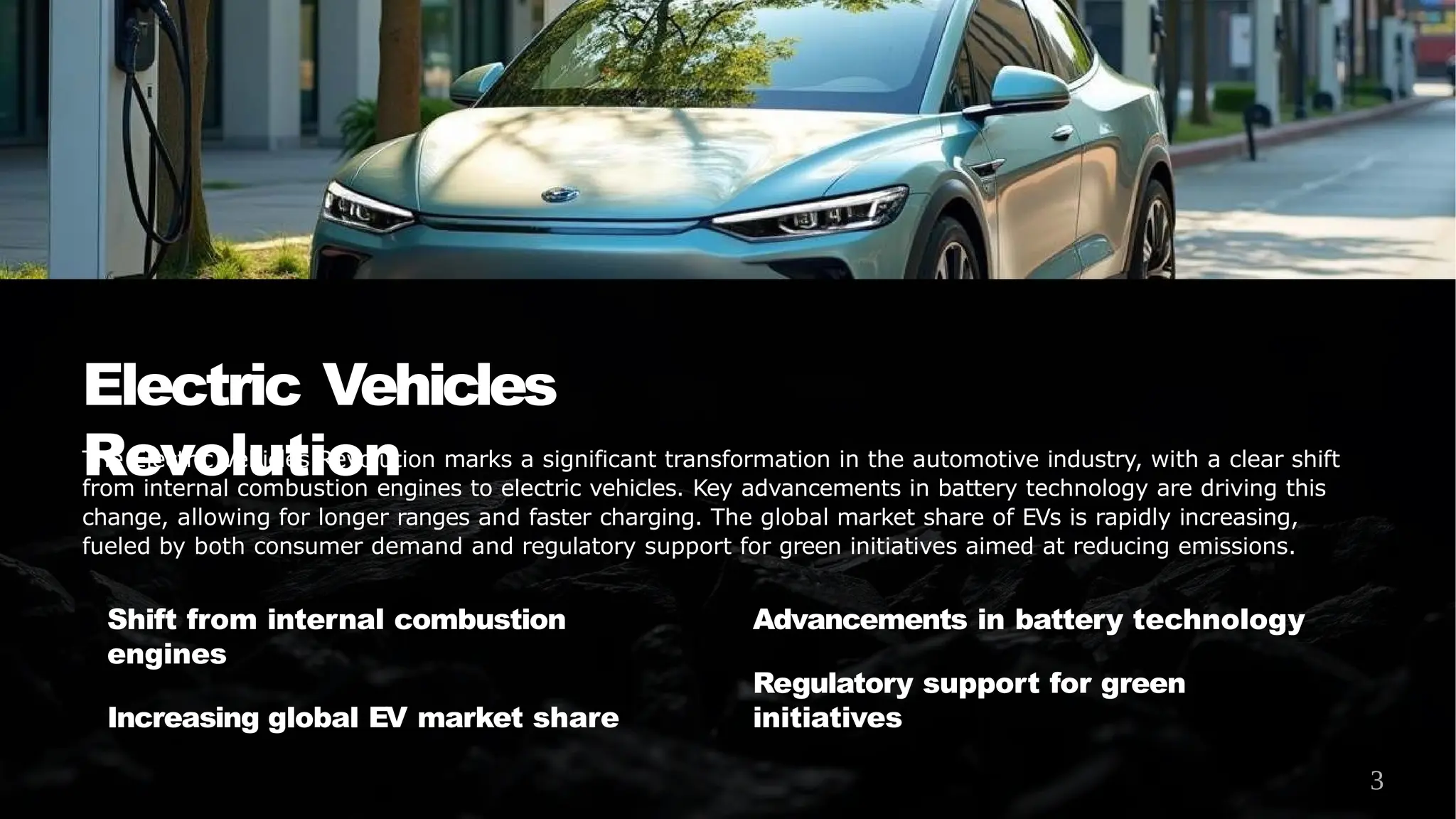 Electric Vehicles
Revolution
The Electric Vehicles Revolution marks a significant transformation in the automotive industry, with a clear shift
from internal combustion engines to electric vehicles. Key advancements in battery technology are driving this
change, allowing for longer ranges and faster charging. The global market share of EVs is rapidly increasing,
fueled by both consumer demand and regulatory support for green initiatives aimed at reducing emissions.
Shift from internal combustion
engines
Increasing global EV market share
Advancements in battery technology
Regulatory support for green
initiatives
3
 