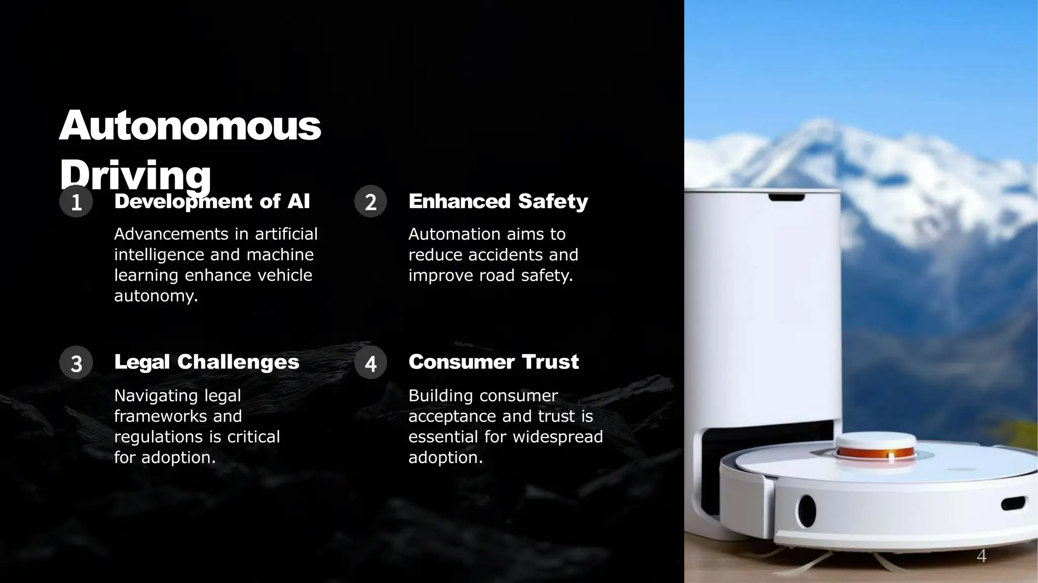 Autonomous
Driving
Development of AI
Advancements in artificial
intelligence and machine
learning enhance vehicle
autonomy.
Enhanced Safety
Automation aims to
reduce accidents and
improve road safety.
Legal Challenges
Navigating legal
frameworks and
regulations is critical
for adoption.
Consumer Trust
Building consumer
acceptance and trust is
essential for widespread
adoption.
4
 