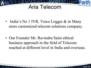 Aria Telecom
• India’s No 1 IVR, Voice Logger & in Many
more customized telecom solutions company.
• Our Founder Mr. Ravindra Saini ethical
business approach in the field of Telecom
reached at different level in India and overseas.
 