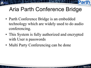 Aria Parth Conference Bridge
• Parth Conference Bridge is an embedded
technology which are widely used to do audio
conferencing.
• This System is fully authorized and encrypted
with User n passwords
• Multi Party Conferencing can be done
 