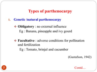 Types of parthenocarpy
7
1. Genetic /natural parthenocarpy
 Obligatory : no external influence
Eg : Banana, pineapple and ivy gourd
 Facultative : adverse conditions for pollination
and fertilization
Eg : Tomato, brinjal and cucumber
(Gustafson, 1942)
Contd…
 