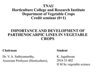 IMPORTANCE AND DEVELOPMENT OF
PARTHENOCARPIC LINES IN VEGETABLE
CROPS
TNAU
Horticulture College and Research Institute
Department of Vegetable Crops
Credit seminar (0+1)
Chairman Student
Dr. V. A. Sathiyamurthy,
Associate Professor (Horticulture),
K. Jagathesan
2016 53 402
II M Sc vegetable science
 