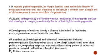 # In haploid parthenogenesis,the egg is formed after reduction division of
mega spore mother cell and develops to embyo.As it contain only a single set
of chromosomes it cannot establish it’s generation.
# Diploid embryos may be formed without fertilisation if megaspore mother
cell develops to megaspore directly.this is called diploid embryogenesis.
# Development of embryo is only a chance is included in facultative
embryogenesis.reported in orchis maculata.
#A number of physiological and chemical treatment for induced
parthenogenesis like,~exposing ovary to low /high temperature soon after
pollination,~exposing stigma to x-rayed pollen,~using pollen of unrelated
plants or delayed pollination,~chemical treatment.
Eg:Tritium monoccum.
 