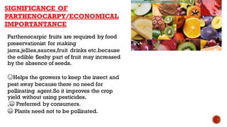 SIGNIFICANCE OF
PARTHENOCARPY/ECONOMICAL
IMPORTANTANCE
Parthenocarpic fruits are required by food
preservationist for making
jams,jellies,sauces,fruit drinks etc.because
the edible fleshy part of fruit may increased
by the absence of seeds.
😊Helps the growers to keep the insect and
pest away because there no need for
pollinating agent.So it improves the crop
yield without using pesticides.
,😀 Preferred by consumers.
😀 Plants need not to be pollinated.
 