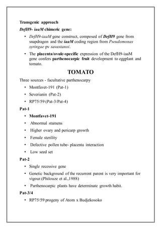 Transgenic approach
DefH9- iaaM chimeric gene:
• DefH9-iaaM gene construct, composed of DefH9 gene from
snapdragon and the iaaM coding region from Pseudomonas
syringae pv savastanoi.
• The placenta/ovule-specific expression of the DefH9-iaaM
gene confers parthenocarpic fruit development to eggplant and
tomato.
TOMATO
Three sources - facultative parthenocarpy
• Montfavet-191 (Pat-1)
• Severianin (Pat-2)
• RP75/59 (Pat-3/Pat-4)
Pat-1
• Montfavet-191
• Abnormal stamens
• Higher ovary and pericarp growth
• Female sterility
• Defective pollen tube- placenta interaction
• Low seed set
Pat-2
• Single recessive gene
• Genetic background of the recurrent parent is very important for
vigour.(Philouze et al.,1988)
• Parthenocarpic plants have determinate growth habit.
Pat-3/4
• RP75/59 progeny of Atom x Budjekosoko
 