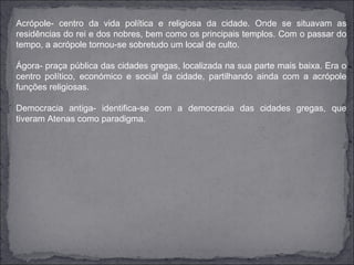 Acrópole- centro da vida política e religiosa da cidade. Onde se situavam as
residências do rei e dos nobres, bem como os principais templos. Com o passar do
tempo, a acrópole tornou-se sobretudo um local de culto.

Ágora- praça pública das cidades gregas, localizada na sua parte mais baixa. Era o
centro político, económico e social da cidade, partilhando ainda com a acrópole
funções religiosas.

Democracia antiga- identifica-se com a democracia das cidades gregas, que
tiveram Atenas como paradigma.
 