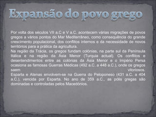 Por volta dos séculos VII a.C e V a.C. acontecem várias migrações de povos
gregos a vários pontos do Mar Mediterrâneo, como consequência do grande
crescimento populacional, dos conflitos internos e da necessidade de novos
territórios para a prática da agricultura.
Na região da Trácia, os gregos fundam colónias, na parte sul da Península
Itálica e na região da Ásia Menor (Turquia actual). Os conflitos e
desentendimentos entre as colónias da Ásia Menor e o Império Persa
ocasiona as famosas Guerras Médicas (492 a.C. a 448 a.C.), onde os gregos
saem                                                             vitoriosos.
Esparta e Atenas envolvem-se na Guerra do Peloponeso (431 a.C. a 404
a.C.), vencida por Esparta. No ano de 359 a.C., as pólis gregas são
dominadas e controladas pelos Macedónios.
 