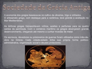 A economia dos gregos baseava-se no cultivo de oliveiras, trigo e vinhedos.
O artesanato grego, com destaque para a cerâmica, teve grande a aceitação no
Mar Mediterrâneo.

As ânforas gregas transportavam vinhos, azeites e perfumes para os quatro
cantos da península. Com o comércio marítimo os gregos alcançaram grande
desenvolvimento, chegando até mesmo a cunhar moedas de metal.

Os escravos, devedores ou prisioneiros de guerras foram utilizados como mão-de-
obra na Grécia. Cada cidade-estado tinha sua própria forma político-
administrativa, organização social e deuses protectores.
 