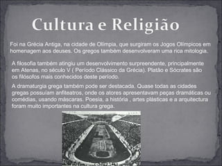 Foi na Grécia Antiga, na cidade de Olímpia, que surgiram os Jogos Olímpicos em
homenagem aos deuses. Os gregos também desenvolveram uma rica mitologia.

A filosofia também atingiu um desenvolvimento surpreendente, principalmente
em Atenas, no século V ( Período Clássico da Grécia). Platão e Sócrates são
os filósofos mais conhecidos deste período.
A dramaturgia grega também pode ser destacada. Quase todas as cidades
gregas possuíam anfiteatros, onde os atores apresentavam peças dramáticas ou
comédias, usando máscaras. Poesia, a história , artes plásticas e a arquitectura
foram muito importantes na cultura grega.
 