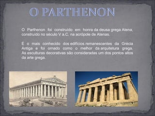 O Parthenon foi construído em honra da deusa grega Atena,
construído no século V a.C. na acrópole de Atenas.

É o mais conhecido dos edifícios remanescentes da Grécia
Antiga e foi ornado como o melhor da arquitetura grega.
As esculturas decorativas são consideradas um dos pontos altos
da arte grega.
 