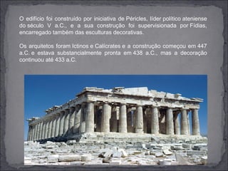 O edifício foi construído por iniciativa de Péricles, líder político ateniense
do século V a.C., e a sua construção foi supervisionada por Fídias,
encarregado também das esculturas decorativas.

Os arquitetos foram Ictinos e Calícrates e a construção começou em 447
a.C. e estava substancialmente pronta em 438 a.C., mas a decoração
continuou até 433 a.C.
 