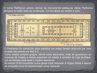O nome Parthenon parece derivar da monumental estátua de Atena Parthenos
abrigada no salão leste da construção. Foi esculpida em marfim e ouro .




O Parthenon foi construído para substituir um antigo templo destruído por uma
invasão dos persas em 480 a.C..
Como muitos templos gregos, servia como tesouraria, onde se guardavam as
reservas de moeda e metais preciosos da cidade e também da Liga de Delos,
que se tornaria mais tarde o império ateniense.
No século VI foi convertido numa igreja cristã dedicada à Virgem Maria e depois
da conquista turca foi transformada numa mesquita.
 