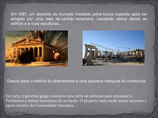 Em 1687, um depósito de munição instalado pelos turcos explodiu após ser
  atingido por uma bala de canhão veneziana, causando sérios danos ao
  edifício e a suas esculturas.




Depois disso o edifício foi abandonado e uma pequena mesquita foi construída.


Em 1975, o governo grego começou uma série de esforços para restaurar o 
Parthenon e outras estruturas da acrópole. O projecto mais tarde atraiu recursos e 
apoio técnico da Comunidade Europeia.
 
