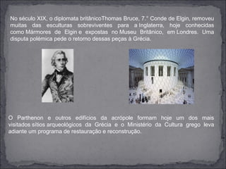 No século XIX, o diplomata britânicoThomas Bruce, 7.° Conde de Elgin, removeu
muitas das esculturas sobreviventes para a Inglaterra, hoje conhecidas
como Mármores de Elgin e expostas no Museu Britânico, em Londres. Uma
disputa polémica pede o retorno dessas peças à Grécia.




O Parthenon e outros edifícios da acrópole formam hoje um dos mais
visitados sítios arqueológicos da Grécia e o Ministério da Cultura grego leva
adiante um programa de restauração e reconstrução.
 