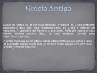 Situada na porção sul da Península Balcânica, o território da Grécia continental
caracteriza-se pelo seu relevo montanhoso, 80% da Grécia é formada por
montanhas. A cordilheira dominante é a dos Montes Pindo que separa a costa
oriental, banhada pelo mar Egeu, da costa ocidental, banhada pelos
mares Jónico e Adriático.
A Grécia organizava-se em cidades-estado independentes ao qual damos o nome
de pólis. Estas cidades estado tinha um tamanho médio, ou seja, nem eram muito
grandes nem muito pequenas.
 