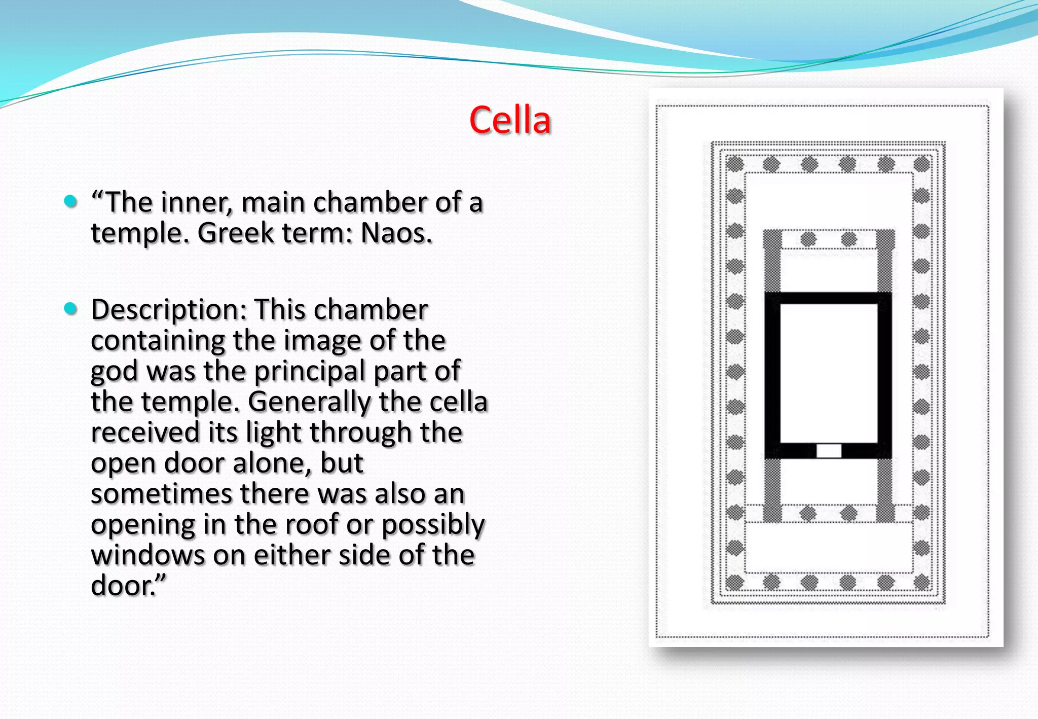 Cella
 “The inner, main chamber of a
temple. Greek term: Naos.
 Description: This chamber
containing the image of the
god was the principal part of
the temple. Generally the cella
received its light through the
open door alone, but
sometimes there was also an
opening in the roof or possibly
windows on either side of the
door.”
 