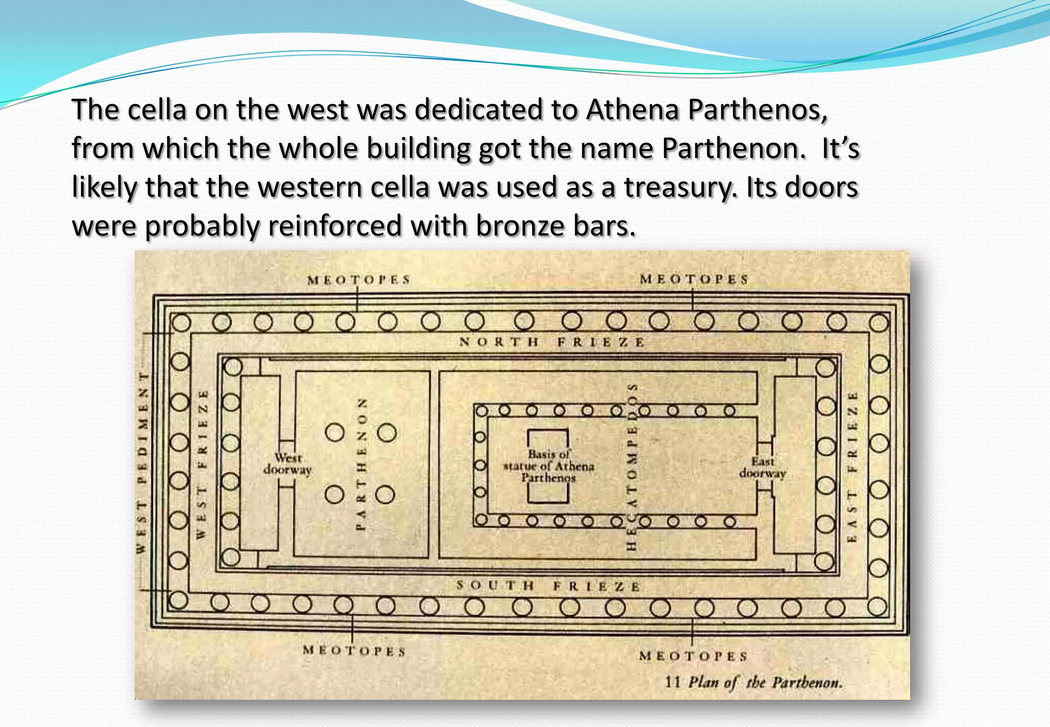 The cella on the west was dedicated to Athena Parthenos,
from which the whole building got the name Parthenon. It’s
likely that the western cella was used as a treasury. Its doors
were probably reinforced with bronze bars.
 