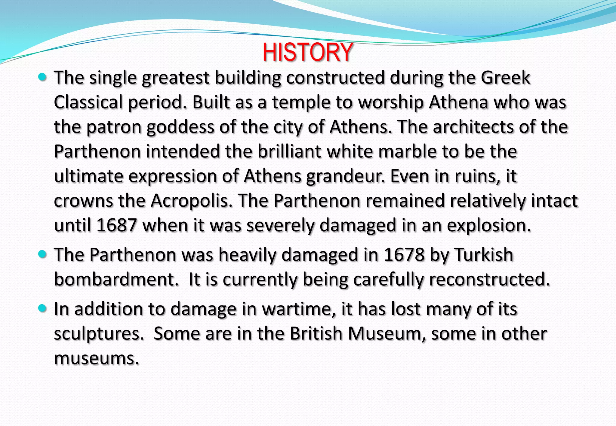 HISTORY
 The single greatest building constructed during the Greek
Classical period. Built as a temple to worship Athena who was
the patron goddess of the city of Athens. The architects of the
Parthenon intended the brilliant white marble to be the
ultimate expression of Athens grandeur. Even in ruins, it
crowns the Acropolis. The Parthenon remained relatively intact
until 1687 when it was severely damaged in an explosion.
 The Parthenon was heavily damaged in 1678 by Turkish
bombardment. It is currently being carefully reconstructed.
 In addition to damage in wartime, it has lost many of its
sculptures. Some are in the British Museum, some in other
museums.
 