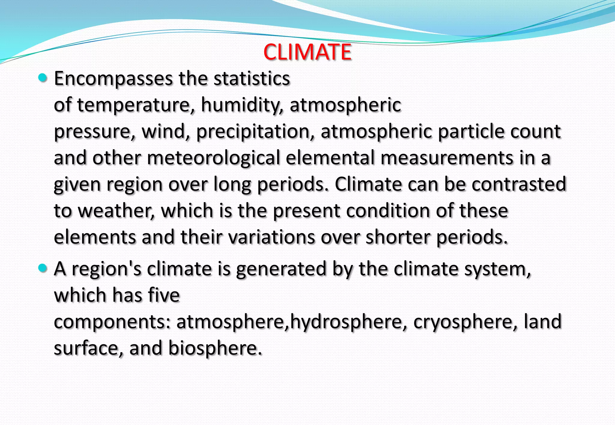 CLIMATE
 Encompasses the statistics
of temperature, humidity, atmospheric
pressure, wind, precipitation, atmospheric particle count
and other meteorological elemental measurements in a
given region over long periods. Climate can be contrasted
to weather, which is the present condition of these
elements and their variations over shorter periods.
 A region's climate is generated by the climate system,
which has five
components: atmosphere,hydrosphere, cryosphere, land
surface, and biosphere.
 