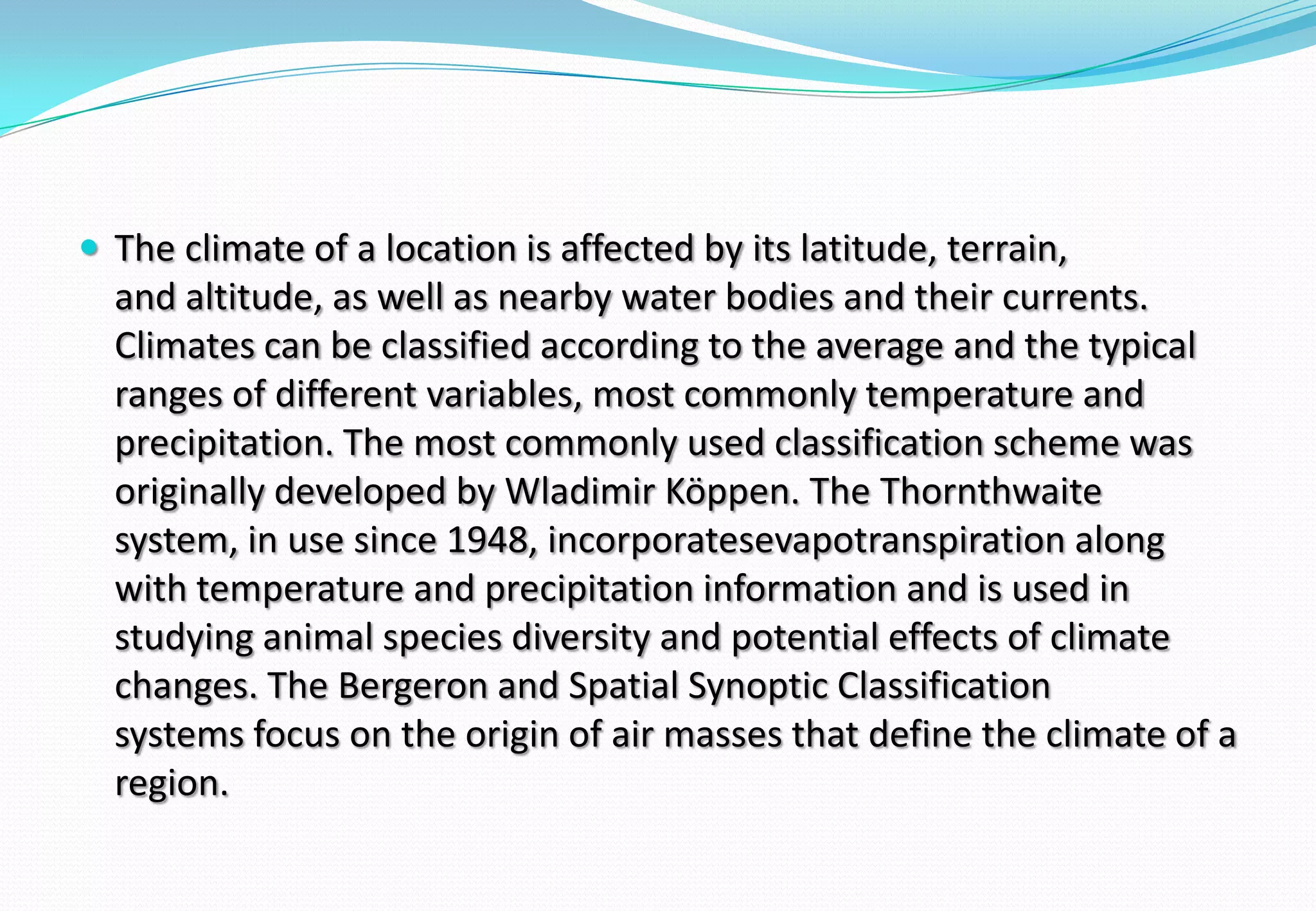  The climate of a location is affected by its latitude, terrain,
and altitude, as well as nearby water bodies and their currents.
Climates can be classified according to the average and the typical
ranges of different variables, most commonly temperature and
precipitation. The most commonly used classification scheme was
originally developed by Wladimir Köppen. The Thornthwaite
system, in use since 1948, incorporatesevapotranspiration along
with temperature and precipitation information and is used in
studying animal species diversity and potential effects of climate
changes. The Bergeron and Spatial Synoptic Classification
systems focus on the origin of air masses that define the climate of a
region.
 