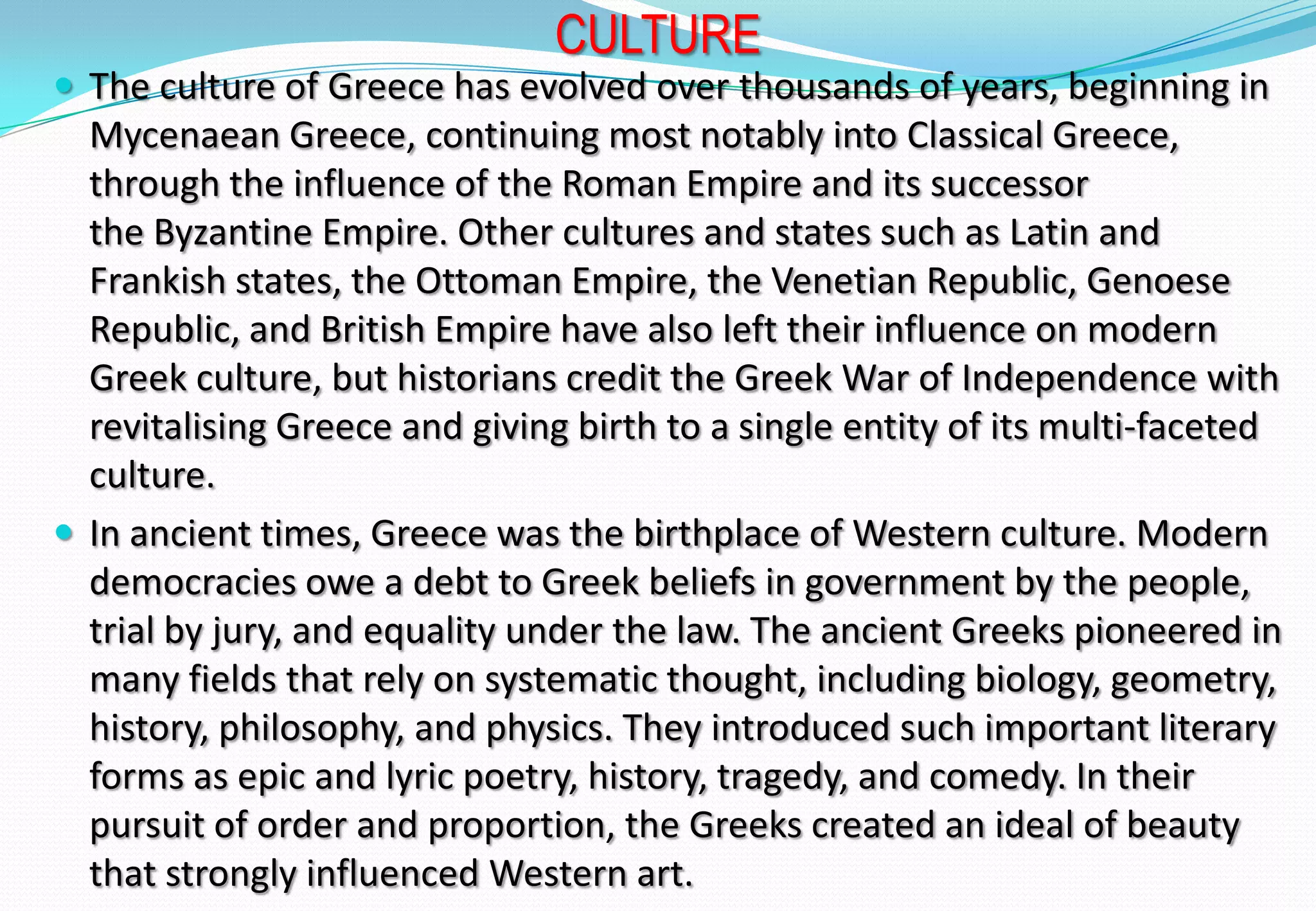 CULTURE
 The culture of Greece has evolved over thousands of years, beginning in
Mycenaean Greece, continuing most notably into Classical Greece,
through the influence of the Roman Empire and its successor
the Byzantine Empire. Other cultures and states such as Latin and
Frankish states, the Ottoman Empire, the Venetian Republic, Genoese
Republic, and British Empire have also left their influence on modern
Greek culture, but historians credit the Greek War of Independence with
revitalising Greece and giving birth to a single entity of its multi-faceted
culture.
 In ancient times, Greece was the birthplace of Western culture. Modern
democracies owe a debt to Greek beliefs in government by the people,
trial by jury, and equality under the law. The ancient Greeks pioneered in
many fields that rely on systematic thought, including biology, geometry,
history, philosophy, and physics. They introduced such important literary
forms as epic and lyric poetry, history, tragedy, and comedy. In their
pursuit of order and proportion, the Greeks created an ideal of beauty
that strongly influenced Western art.
 