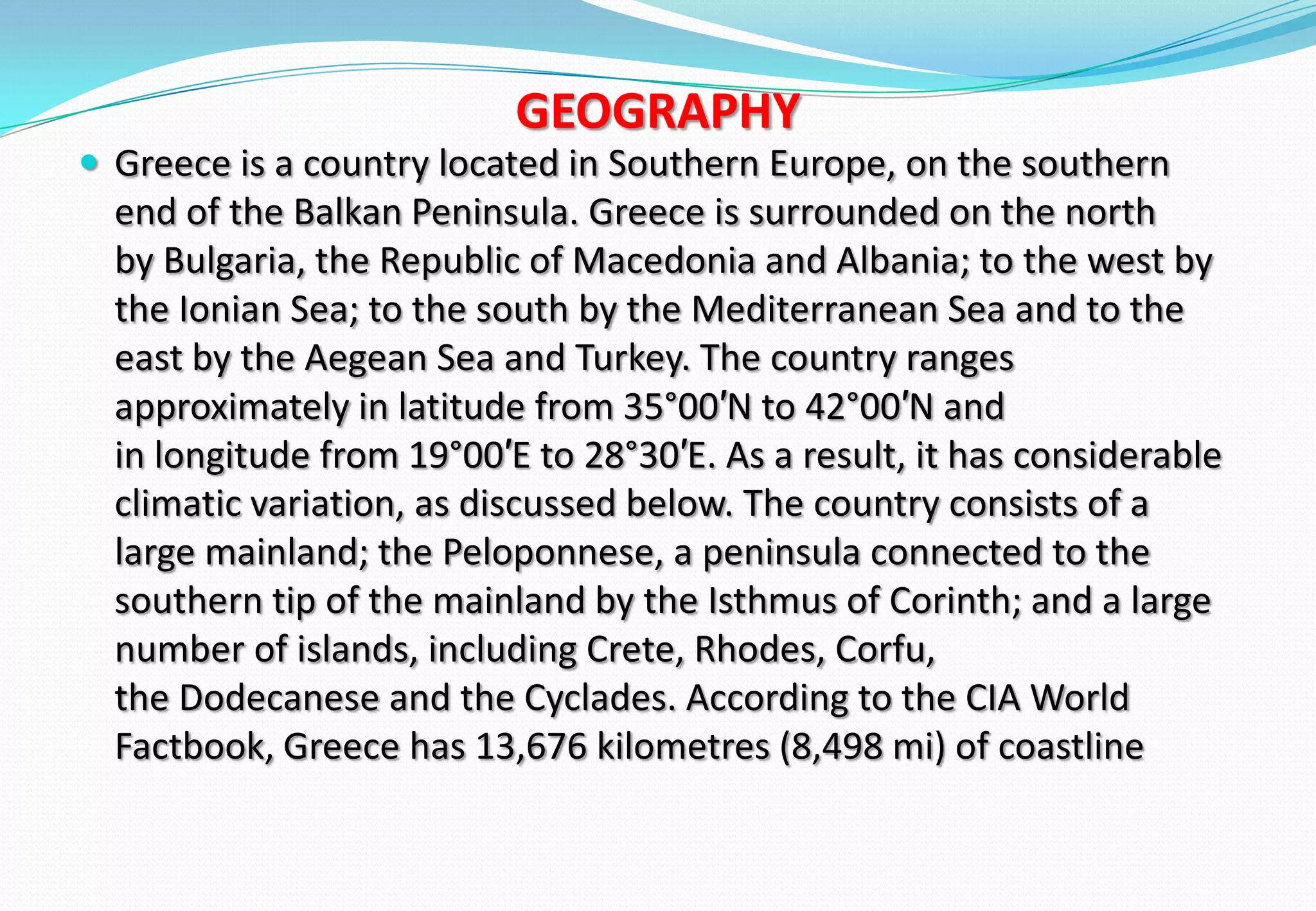 GEOGRAPHY
 Greece is a country located in Southern Europe, on the southern
end of the Balkan Peninsula. Greece is surrounded on the north
by Bulgaria, the Republic of Macedonia and Albania; to the west by
the Ionian Sea; to the south by the Mediterranean Sea and to the
east by the Aegean Sea and Turkey. The country ranges
approximately in latitude from 35°00′N to 42°00′N and
in longitude from 19°00′E to 28°30′E. As a result, it has considerable
climatic variation, as discussed below. The country consists of a
large mainland; the Peloponnese, a peninsula connected to the
southern tip of the mainland by the Isthmus of Corinth; and a large
number of islands, including Crete, Rhodes, Corfu,
the Dodecanese and the Cyclades. According to the CIA World
Factbook, Greece has 13,676 kilometres (8,498 mi) of coastline
 