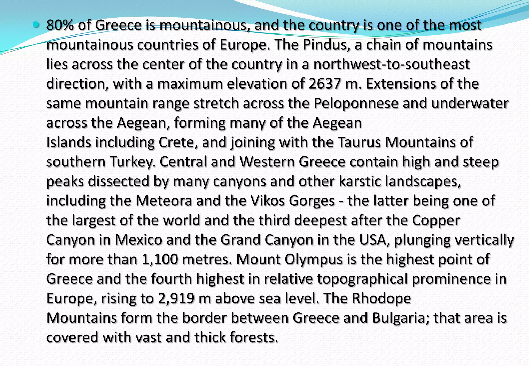 80% of Greece is mountainous, and the country is one of the most
mountainous countries of Europe. The Pindus, a chain of mountains
lies across the center of the country in a northwest-to-southeast
direction, with a maximum elevation of 2637 m. Extensions of the
same mountain range stretch across the Peloponnese and underwater
across the Aegean, forming many of the Aegean
Islands including Crete, and joining with the Taurus Mountains of
southern Turkey. Central and Western Greece contain high and steep
peaks dissected by many canyons and other karstic landscapes,
including the Meteora and the Vikos Gorges - the latter being one of
the largest of the world and the third deepest after the Copper
Canyon in Mexico and the Grand Canyon in the USA, plunging vertically
for more than 1,100 metres. Mount Olympus is the highest point of
Greece and the fourth highest in relative topographical prominence in
Europe, rising to 2,919 m above sea level. The Rhodope
Mountains form the border between Greece and Bulgaria; that area is
covered with vast and thick forests.
 