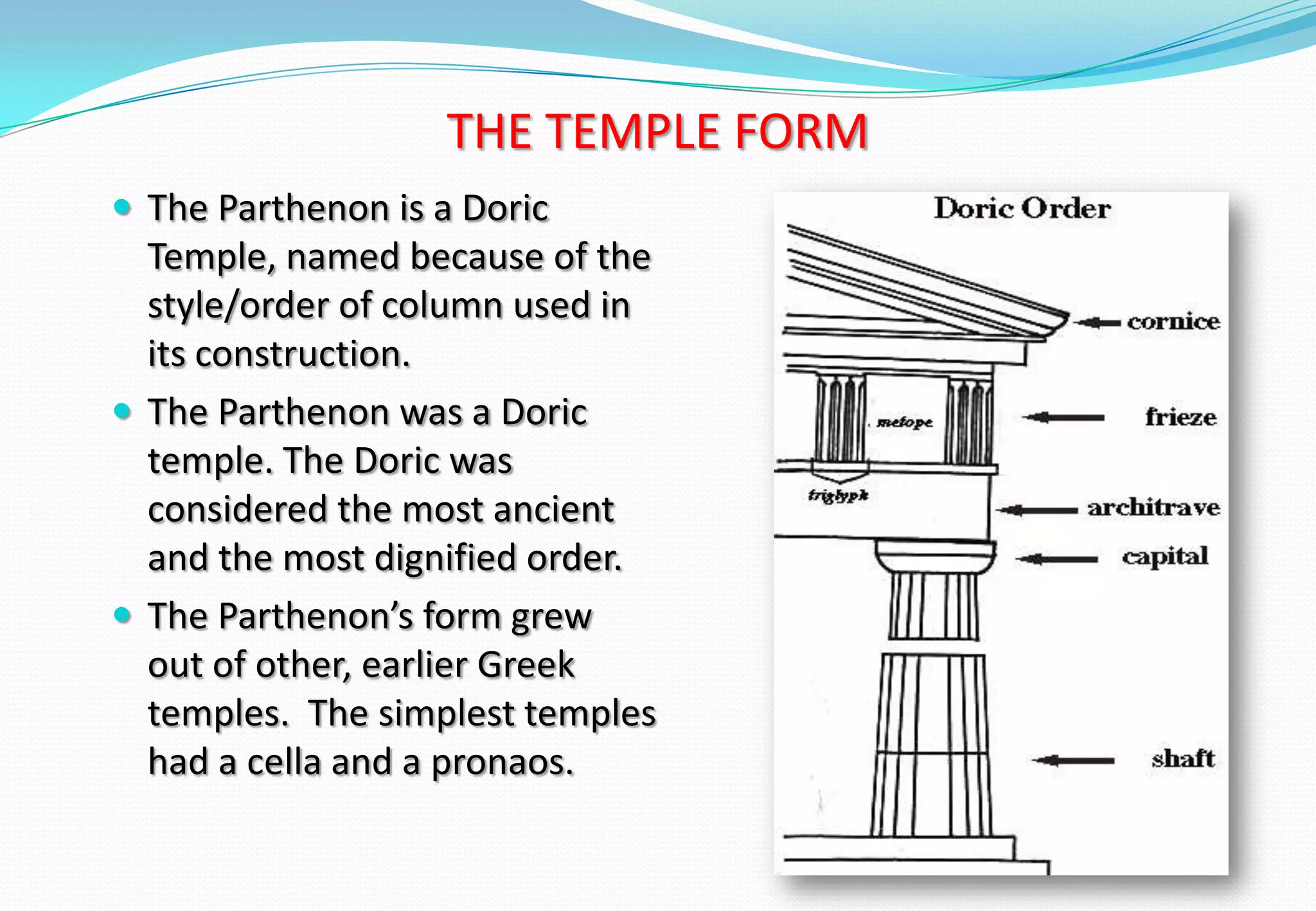 THE TEMPLE FORM
 The Parthenon is a Doric
Temple, named because of the
style/order of column used in
its construction.
 The Parthenon was a Doric
temple. The Doric was
considered the most ancient
and the most dignified order.
 The Parthenon’s form grew
out of other, earlier Greek
temples. The simplest temples
had a cella and a pronaos.
 