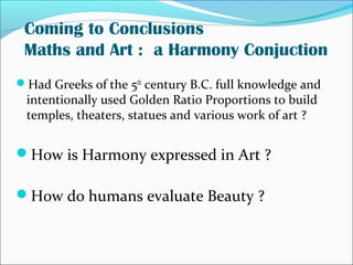 Coming to Conclusions
Maths and Art : a Harmony Conjuction
Had Greeks of the 5th
century B.C. full knowledge and
intentionally used Golden Ratio Proportions to build
temples, theaters, statues and various work of art ?
How is Harmony expressed in Art ?
How do humans evaluate Beauty ?
 