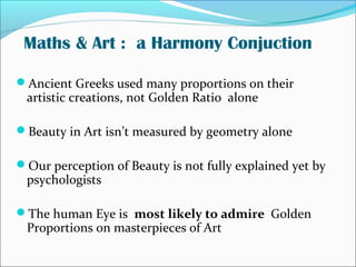 Maths & Art : a Harmony Conjuction
Ancient Greeks used many proportions on their
artistic creations, not Golden Ratio alone
Beauty in Art isn’t measured by geometry alone
Our perception of Beauty is not fully explained yet by
psychologists
The human Eye is most likely to admire Golden
Proportions on masterpieces of Art
 