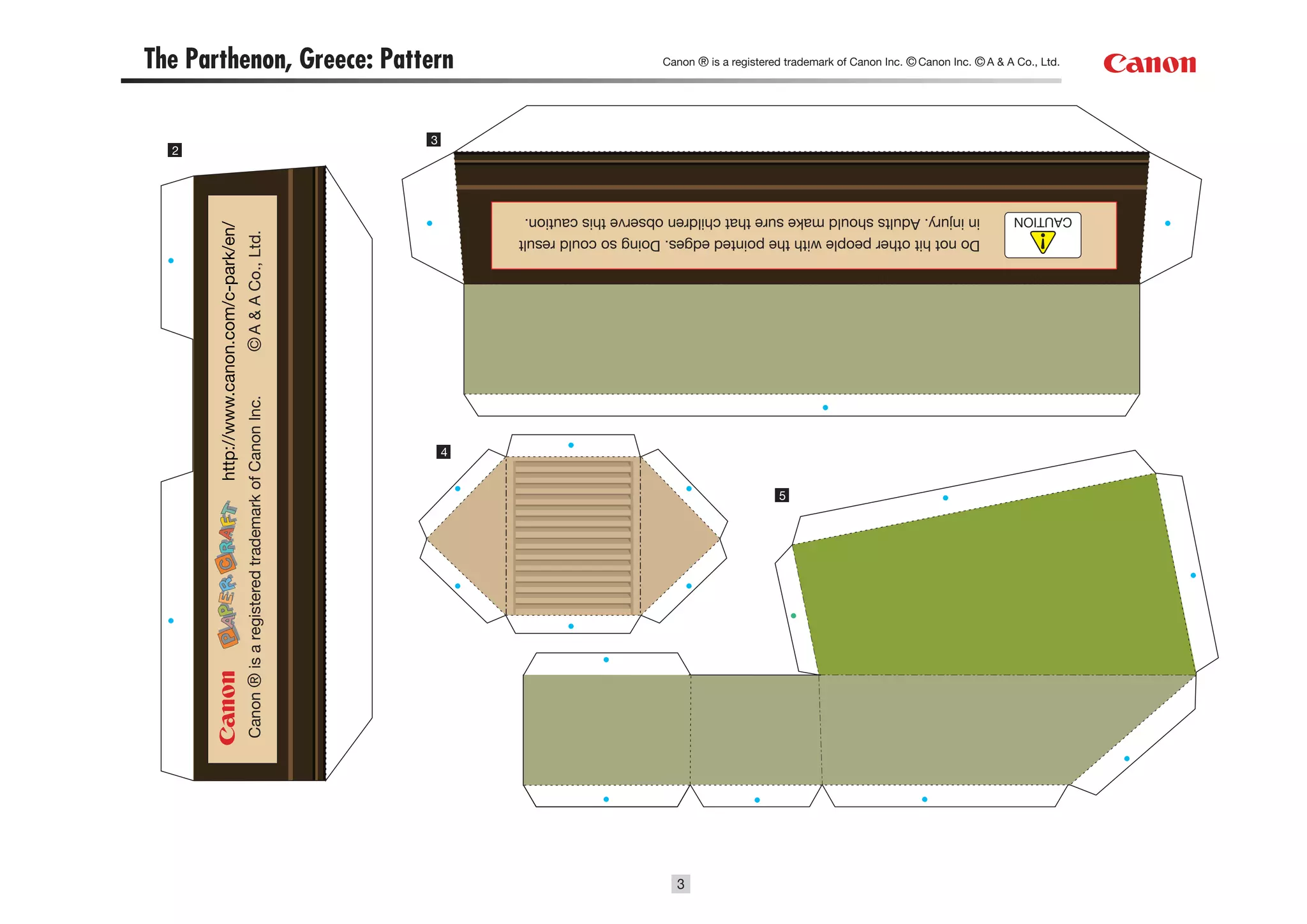 3
                                                      5
                                                                                         4
                                                                                                           Canon ® is a registered trademark of Canon Inc.
                Do not hit other people with the pointed edges. Doing so could result
                                                                                                           © A & A Co., Ltd.
                                                                                                                                                             http://www.canon.com/c-park/en/
CAUTION         in injury. Adults should make sure that children observe this caution.
                                                                                                                                                                                               2
                                                                                             3
 Canon ® is a registered trademark of Canon Inc. © Canon Inc. © A & A Co., Ltd.          The Parthenon, Greece: Pattern
 