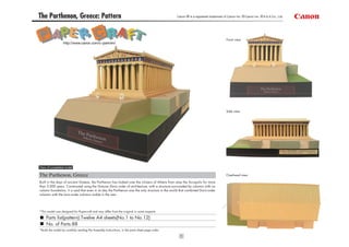 The Parthenon, Greece: Pattern                                                                    Canon ® is a registered trademark of Canon Inc. © Canon Inc. © A & A Co., Ltd.




                                                                                                                                      Front view
                  http://www.canon.com/c-park/en/




                                                                                                                                      Side view




View of completed model

The Parthenon, Greece                                                                                                                 Overhead view

Built in the days of ancient Greece, the Parthenon has looked over the citizens of Athens from atop the Acropolis for more
than 2,000 years. Constructed using the Grecian Doric order of architecture, with a structure surrounded by columns with no
column foundation, it is said that even in its day the Parthenon was the only structure in the world that combined Doric-order
columns with the Ionic-order columns visible in the rear.




*This model was designed for Papercraft and may differ from the original in some respects.

     Parts list(pattern):Twelve A4 sheets(No.1 to No.12)
     No. of Parts:88
*Build the model by carefully reading the Assembly Instructions, in the parts sheet page order.

                                                                                                    1
 