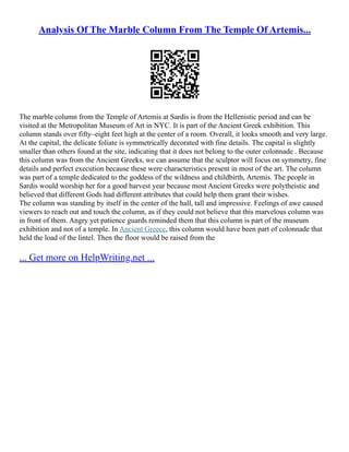 Analysis Of The Marble Column From The Temple Of Artemis...
The marble column from the Temple of Artemis at Sardis is from the Hellenistic period and can be
visited at the Metropolitan Museum of Art in NYC. It is part of the Ancient Greek exhibition. This
column stands over fifty–eight feet high at the center of a room. Overall, it looks smooth and very large.
At the capital, the delicate foliate is symmetrically decorated with fine details. The capital is slightly
smaller than others found at the site, indicating that it does not belong to the outer colonnade . Because
this column was from the Ancient Greeks, we can assume that the sculptor will focus on symmetry, fine
details and perfect execution because these were characteristics present in most of the art. The column
was part of a temple dedicated to the goddess of the wildness and childbirth, Artemis. The people in
Sardis would worship her for a good harvest year because most Ancient Greeks were polytheistic and
believed that different Gods had different attributes that could help them grant their wishes.
The column was standing by itself in the center of the hall, tall and impressive. Feelings of awe caused
viewers to reach out and touch the column, as if they could not believe that this marvelous column was
in front of them. Angry yet patience guards reminded them that this column is part of the museum
exhibition and not of a temple. In Ancient Greece, this column would have been part of colonnade that
held the load of the lintel. Then the floor would be raised from the
... Get more on HelpWriting.net ...
 