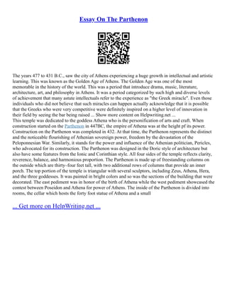 Essay On The Parthenon
The years 477 to 431 B.C., saw the city of Athens experiencing a huge growth in intellectual and artistic
learning. This was known as the Golden Age of Athens. The Golden Age was one of the most
memorable in the history of the world. This was a period that introduce drama, music, literature,
architecture, art, and philosophy in Athens. It was a period categorized by such high and diverse levels
of achievement that many astute intellectuals refer to the experience as "the Greek miracle". Even those
individuals who did not believe that such miracles can happen actually acknowledge that it is possible
that the Greeks who were very competitive were definitely inspired on a higher level of innovation in
their field by seeing the bar being raised ... Show more content on Helpwriting.net ...
This temple was dedicated to the goddess Athena who is the personification of arts and craft. When
construction started on the Parthenon in 447BC, the empire of Athena was at the height pf its power.
Construction on the Parthenon was completed in 432. At that time, the Parthenon represents the distinct
and the noticeable flourishing of Athenian sovereign power, freedom by the devastation of the
Peloponnesian War. Similarly, it stands for the power and influence of the Athenian politician, Pericles,
who advocated for its construction. The Parthenon was designed in the Doric style of architecture but
also have some features from the Ionic and Corinthian style. All four sides of the temple reflects clarity,
reverence, balance, and harmonious proportion. The Parthenon is made up of freestanding columns on
the outside which are thirty–four feet tall, with two additional rows of columns that provide an inner
porch. The top portion of the temple is triangular with several sculptors, including Zeus, Athena, Hera,
and the three goddesses. It was painted in bright colors and so was the sections of the building that were
decorated. The east pediment was in honor of the birth of Athena while the west pediment showcased the
contest between Poseidon and Athena for power of Athens. The inside of the Parthenon is divided into
rooms, the cellar which hosts the forty foot statue of Athena and a small
... Get more on HelpWriting.net ...
 