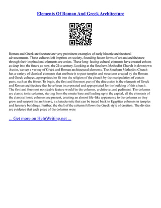 Elements Of Roman And Greek Architecture
Roman and Greek architecture are very prominent examples of early historic architectural
advancements. These cultures left imprints on society, founding future forms of art and architecture
through their inspirational elements are artists. These long–lasting cultural elements have created echoes
as deep into the future as now, the 21st century. Looking at the Southern Methodist Church in downtown
Austin, we see a variety of Greek and Roman architectural elements. The Southern Methodist Church
has a variety of classical elements that attribute it to past temples and structures created by the Roman
and Greek cultures, appropriated to fit into the religion of the church by the manipulation of certain
parts, such as the frieze. To begin, the first and foremost part of the discussion is the elements of Greek
and Roman architecture that have been incorporated and appropriated for the building of this church.
The first and foremost noticeable feature would be the columns, architrave, and pediment. The columns
are classic ionic columns, starting from the ornate base and leading up to the capital, all the elements of
the classical ionic columns are present, creating an almost life–like appearance to the columns as they
grow and support the architrave, a characteristic that can be traced back to Egyptian columns in temples
and funerary buildings. Further, the shaft of the column follows the Greek style of creation. The divides
are evidence that each piece of the columns were
... Get more on HelpWriting.net ...
 