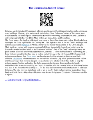 The Columns In Ancient Greece
Columns are Architectural Components which is used to support buildings as temples, roofs, ceiling and
other buildings. Also they give an Aesthetic to buildings. Most Columns Consists of three main parts,
which are base, shaft and capital. The Greeks is Known of developing column Styles, This Columns is
still being used till today. The Three Main Orders Are Doric, Ionic and Corinthian.
The Doric orderis the simplest, oldest and most massive form of the three main orders. The Greeks have
developed the Doric Style in The 7th Century B.C. This Style was used in the old Greeks buildings such
as Hephaisteion and Parthenon in Athens. Doric was the mainly basic column in the Greek designs,
Their shafts are carved with concave curves called flutes, it's capital is Smooth and plain where it's
bottom is rounded section, which is well known as "echinus". One of the Doric's advantage is that it's
plain is shaft is divided into twenty separate sides, or flutes. ... Show more content on Helpwriting.net ...
Ionic Column is used for the first time in eastern part of Greece in the 4th Century B.C. it's decorated
and ornamented more than Doric order, it's also characterized by twenty four flutes around their
diameter. Ionic Order Ratio between its tall and its wide is nine to 1, by this it gives the column a taller
and thinner Shape than previous designs. Ionic columns have a bulge within their shafts to help the
column appears Straight and makes the shafts appears to be the same diameter along its length.
Corinthian order is not much used by the Greeks; it's named after the city of Corinth. Corinthian Column
was used in the end of the 4th Century B.C. it's the most decorated and ornamented column of all Greek
Columns, The ratio between its tall and wide is ten to one, by that it makes it appear more skinny than
Doric and Ionic Orders. One of the oldest and most known designs that Corinthian Columns are used in,
is Apollo
... Get more on HelpWriting.net ...
 