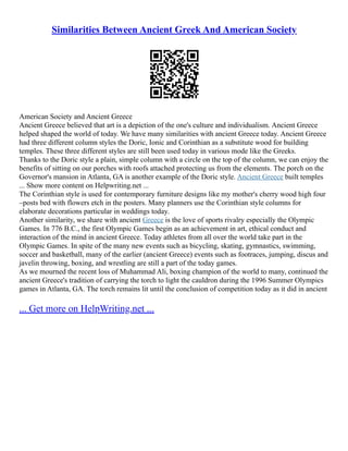 Similarities Between Ancient Greek And American Society
American Society and Ancient Greece
Ancient Greece believed that art is a depiction of the one's culture and individualism. Ancient Greece
helped shaped the world of today. We have many similarities with ancient Greece today. Ancient Greece
had three different column styles the Doric, Ionic and Corinthian as a substitute wood for building
temples. These three different styles are still been used today in various mode like the Greeks.
Thanks to the Doric style a plain, simple column with a circle on the top of the column, we can enjoy the
benefits of sitting on our porches with roofs attached protecting us from the elements. The porch on the
Governor's mansion in Atlanta, GA is another example of the Doric style. Ancient Greece built temples
... Show more content on Helpwriting.net ...
The Corinthian style is used for contemporary furniture designs like my mother's cherry wood high four
–posts bed with flowers etch in the posters. Many planners use the Corinthian style columns for
elaborate decorations particular in weddings today.
Another similarity, we share with ancient Greece is the love of sports rivalry especially the Olympic
Games. In 776 B.C., the first Olympic Games begin as an achievement in art, ethical conduct and
interaction of the mind in ancient Greece. Today athletes from all over the world take part in the
Olympic Games. In spite of the many new events such as bicycling, skating, gymnastics, swimming,
soccer and basketball, many of the earlier (ancient Greece) events such as footraces, jumping, discus and
javelin throwing, boxing, and wrestling are still a part of the today games.
As we mourned the recent loss of Muhammad Ali, boxing champion of the world to many, continued the
ancient Greece's tradition of carrying the torch to light the cauldron during the 1996 Summer Olympics
games in Atlanta, GA. The torch remains lit until the conclusion of competition today as it did in ancient
... Get more on HelpWriting.net ...
 