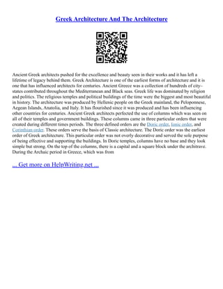 Greek Architecture And The Architecture
Ancient Greek architects pushed for the excellence and beauty seen in their works and it has left a
lifetime of legacy behind them. Greek Architecture is one of the earliest forms of architecture and it is
one that has influenced architects for centuries. Ancient Greece was a collection of hundreds of city–
states contributed throughout the Mediterranean and Black seas. Greek life was dominated by religion
and politics. The religious temples and political buildings of the time were the biggest and most beautiful
in history. The architecture was produced by Hellenic people on the Greek mainland, the Peloponnese,
Aegean Islands, Anatolia, and Italy. It has flourished since it was produced and has been influencing
other countries for centuries. Ancient Greek architects perfected the use of columns which was seen on
all of their temples and government buildings. These columns came in three particular orders that were
created during different times periods. The three defined orders are the Doric order, Ionic order, and
Corinthian order. These orders serve the basis of Classic architecture. The Doric order was the earliest
order of Greek architecture. This particular order was not overly decorative and served the sole purpose
of being effective and supporting the buildings. In Doric temples, columns have no base and they look
simple but strong. On the top of the columns, there is a capital and a square block under the architrave.
During the Archaic period in Greece, which was from
... Get more on HelpWriting.net ...
 