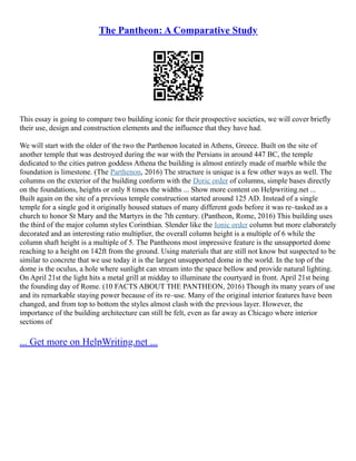 The Pantheon: A Comparative Study
This essay is going to compare two building iconic for their prospective societies, we will cover briefly
their use, design and construction elements and the influence that they have had.
We will start with the older of the two the Parthenon located in Athens, Greece. Built on the site of
another temple that was destroyed during the war with the Persians in around 447 BC, the temple
dedicated to the cities patron goddess Athena the building is almost entirely made of marble while the
foundation is limestone. (The Parthenon, 2016) The structure is unique is a few other ways as well. The
columns on the exterior of the building conform with the Doric order of columns, simple bases directly
on the foundations, heights or only 8 times the widths ... Show more content on Helpwriting.net ...
Built again on the site of a previous temple construction started around 125 AD. Instead of a single
temple for a single god it originally housed statues of many different gods before it was re–tasked as a
church to honor St Mary and the Martyrs in the 7th century. (Pantheon, Rome, 2016) This building uses
the third of the major column styles Corinthian. Slender like the Ionic order column but more elaborately
decorated and an interesting ratio multiplier, the overall column height is a multiple of 6 while the
column shaft height is a multiple of 5. The Pantheons most impressive feature is the unsupported dome
reaching to a height on 142ft from the ground. Using materials that are still not know but suspected to be
similar to concrete that we use today it is the largest unsupported dome in the world. In the top of the
dome is the oculus, a hole where sunlight can stream into the space bellow and provide natural lighting.
On April 21st the light hits a metal grill at midday to illuminate the courtyard in front. April 21st being
the founding day of Rome. (10 FACTS ABOUT THE PANTHEON, 2016) Though its many years of use
and its remarkable staying power because of its re–use. Many of the original interior features have been
changed, and from top to bottom the styles almost clash with the previous layer. However, the
importance of the building architecture can still be felt, even as far away as Chicago where interior
sections of
... Get more on HelpWriting.net ...
 