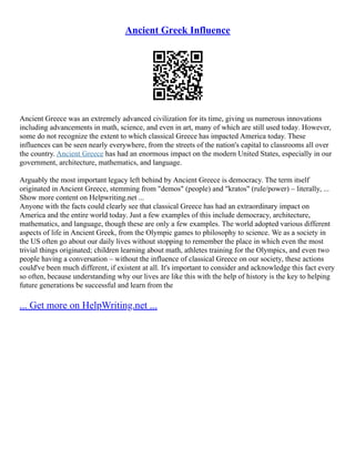 Ancient Greek Influence
Ancient Greece was an extremely advanced civilization for its time, giving us numerous innovations
including advancements in math, science, and even in art, many of which are still used today. However,
some do not recognize the extent to which classical Greece has impacted America today. These
influences can be seen nearly everywhere, from the streets of the nation's capital to classrooms all over
the country. Ancient Greece has had an enormous impact on the modern United States, especially in our
government, architecture, mathematics, and language.
Arguably the most important legacy left behind by Ancient Greece is democracy. The term itself
originated in Ancient Greece, stemming from "demos" (people) and "kratos" (rule/power) – literally, ...
Show more content on Helpwriting.net ...
Anyone with the facts could clearly see that classical Greece has had an extraordinary impact on
America and the entire world today. Just a few examples of this include democracy, architecture,
mathematics, and language, though these are only a few examples. The world adopted various different
aspects of life in Ancient Greek, from the Olympic games to philosophy to science. We as a society in
the US often go about our daily lives without stopping to remember the place in which even the most
trivial things originated; children learning about math, athletes training for the Olympics, and even two
people having a conversation – without the influence of classical Greece on our society, these actions
could've been much different, if existent at all. It's important to consider and acknowledge this fact every
so often, because understanding why our lives are like this with the help of history is the key to helping
future generations be successful and learn from the
... Get more on HelpWriting.net ...
 
