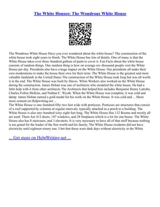 The White Houses: The Wondrous White House
The Wondrous White House Have you ever wondered about the white house? The construction of the
white house took eight years to finish. The White House has lots of details. One of many is that the
White House takes over three–hundred gallons of paint to cover it. Fun Facts about the white house
consists of random things. One random thing is how on average six–thousand people visit the White
House per day. Presidents also have a huge impact on the White House. Our presidents all make their
own moderations to make the house their own for their term. The White House is the greatest and most
valuable landmark in the United States The construction of the White House took long but was all worth
it in the end. The White House was built by Slaves. White Workers also worked on the White House
during the construction. James Hoban was one of architects who modeled the white house. He had a
little help with it from other architects The Architects that helped him includes Benjamin Henry Latrobe,
Charles Follen McKim, and Nathan C. Wyeth. When the White House was complete, it was cold and
damp. James Hoban earned a gold medal for his work on the White House. It was cold and ... Show
more content on Helpwriting.net ...
The White House is one–hundred fifty two feet wide with porticoes. Porticoes are structures that consist
of a roof supported by columns at regular intervals, typically attached as a porch to a building. The
White House is also one–hundred sixty eight feet long. The White House Has 132 Rooms and mostly all
are used. There Are 412 doors, 147 windows, and 28 fireplaces which is a lot for one house. The White
House also has 8 staircases, and 3 elevators. It is very necessary to have all of that stuff because nothing
is too grand for the leader of the free world and his family. The White House residents did not have
electricity until eighteen ninety one. I bet that those were dark days without electricity in the White
... Get more on HelpWriting.net ...
 
